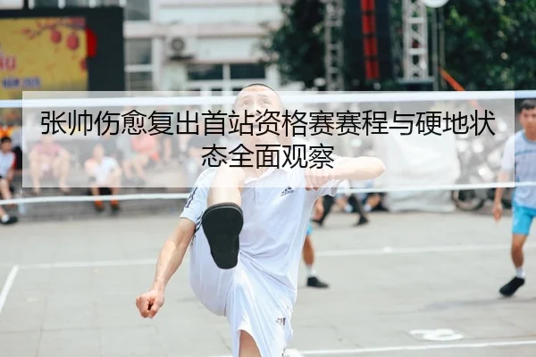 张帅伤愈复出首站资格赛赛程与硬地状态全面观察